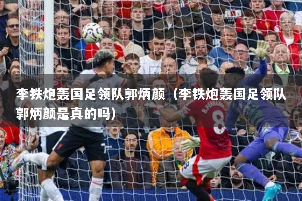 李鐵炮轟國足領(lǐng)隊郭炳顏（李鐵炮轟國足領(lǐng)隊郭炳顏是真的嗎）