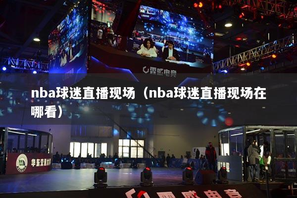 nba球迷直播現(xiàn)場(chǎng)（nba球迷直播現(xiàn)場(chǎng)在哪看）
