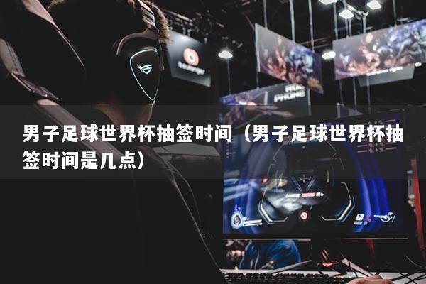 男子足球世界杯抽簽時(shí)間（男子足球世界杯抽簽時(shí)間是幾點(diǎn)）