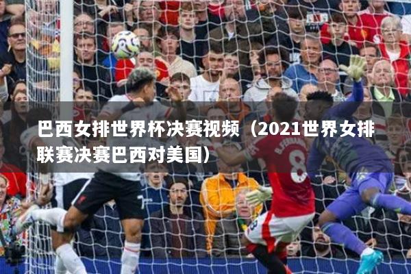 巴西女排世界杯決賽視頻（2021世界女排聯(lián)賽決賽巴西對美國）