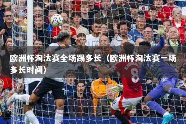 歐洲杯淘汰賽全場踢多長（歐洲杯淘汰賽一場多長時間）