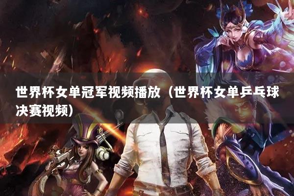 世界杯女單冠軍視頻播放（世界杯女單乒乓球決賽視頻）