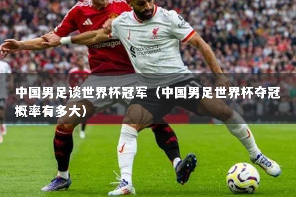 中國男足談世界杯冠軍(中國男足世界杯奪冠概率有多大)