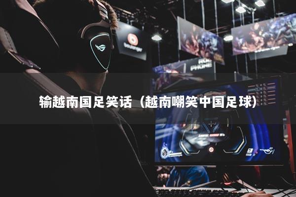 輸越南國足笑話(越南嘲笑中國足球)