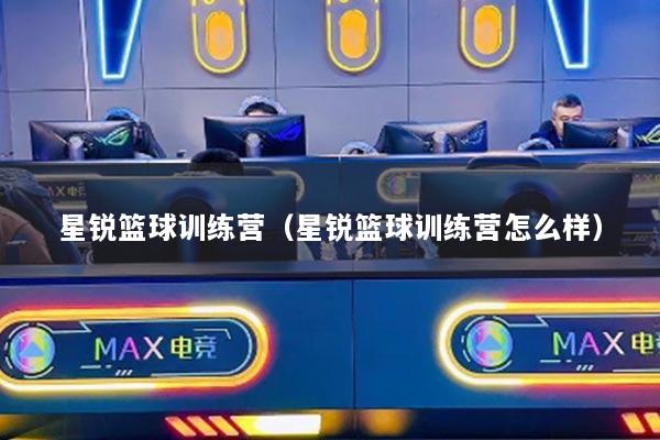 星銳籃球訓(xùn)練營(yíng)(星銳籃球訓(xùn)練營(yíng)怎么樣)