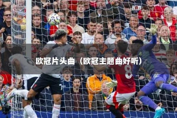 歐冠片頭曲（歐冠主題曲好聽(tīng)）