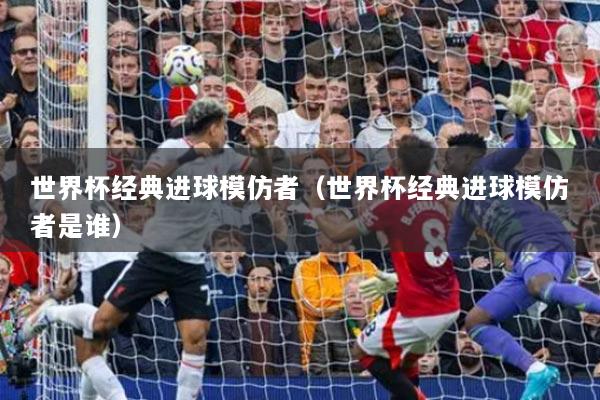 世界杯經(jīng)典進(jìn)球模仿者（世界杯經(jīng)典進(jìn)球模仿者是誰(shuí)）