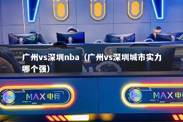 廣州vs深圳nba（廣州vs深圳城市實力哪個強(qiáng)）