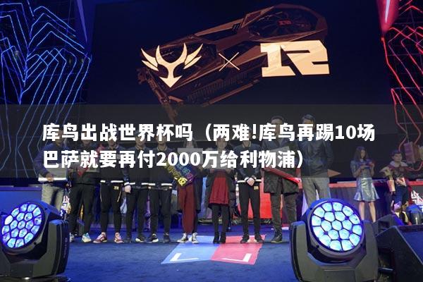 庫(kù)鳥(niǎo)出戰(zhàn)世界杯嗎（兩難!庫(kù)鳥(niǎo)再踢10場(chǎng) 巴薩就要再付2000萬(wàn)給利物浦）