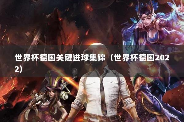 世界杯德國(guó)關(guān)鍵進(jìn)球集錦（世界杯德國(guó)2022）