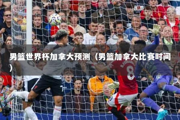 男籃世界杯加拿大預(yù)測（男籃加拿大比賽時(shí)間）