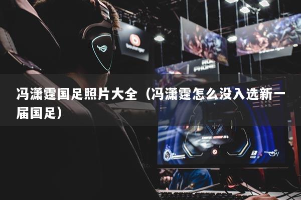 馮瀟霆國(guó)足照片大全（馮瀟霆怎么沒入選新一屆國(guó)足）