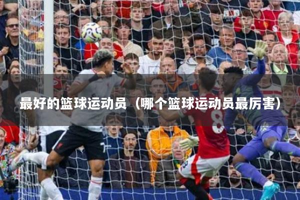 最好的籃球運(yùn)動(dòng)員（哪個(gè)籃球運(yùn)動(dòng)員最厲害）
