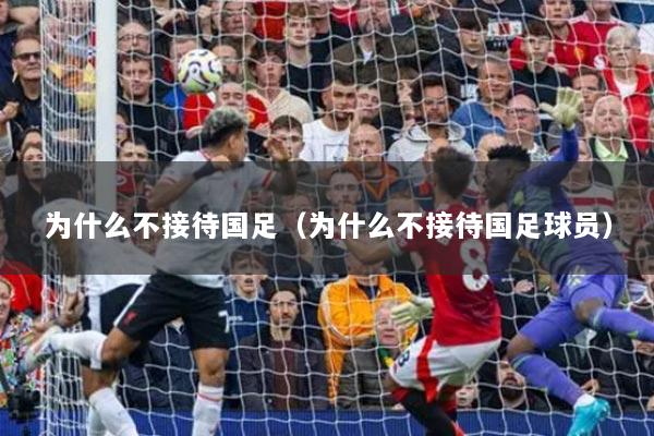 為什么不接待國足（為什么不接待國足球員）