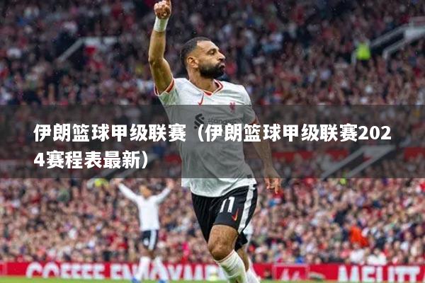 伊朗籃球甲級聯(lián)賽（伊朗籃球甲級聯(lián)賽2024賽程表最新）