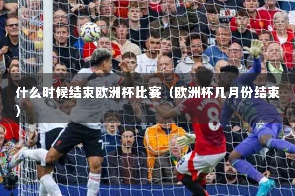 什么時(shí)候結(jié)束歐洲杯比賽（歐洲杯幾月份結(jié)束）