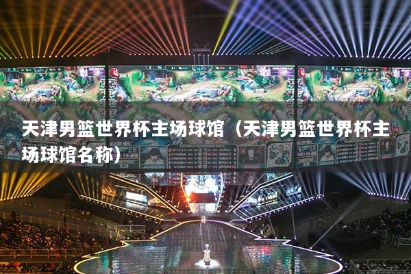 天津男籃世界杯主場(chǎng)球館（天津男籃世界杯主場(chǎng)球館名稱）