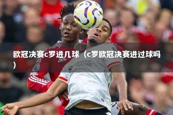 歐冠決賽c羅進幾球（c羅歐冠決賽進過球嗎）