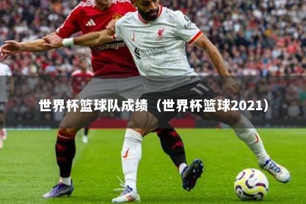 世界杯籃球隊(duì)成績（世界杯籃球2021）