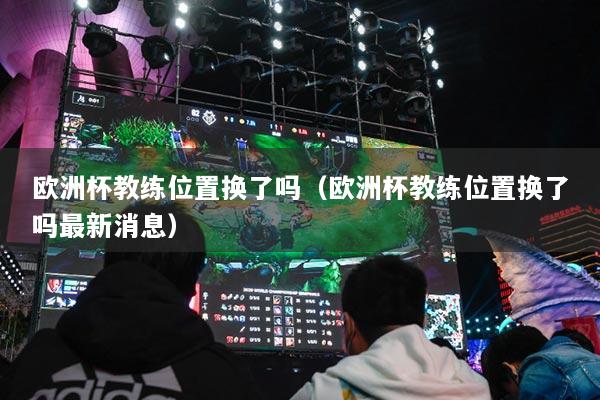 歐洲杯教練位置換了嗎（歐洲杯教練位置換了嗎最新消息）