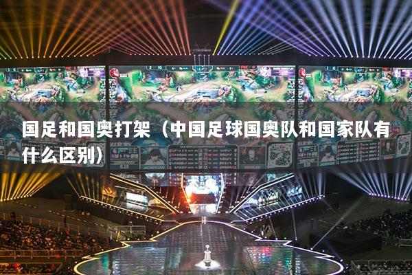 國(guó)足和國(guó)奧打架（中國(guó)足球國(guó)奧隊(duì)和國(guó)家隊(duì)有什么區(qū)別）