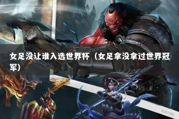 女足沒讓誰入選世界杯（女足拿沒拿過世界冠軍）