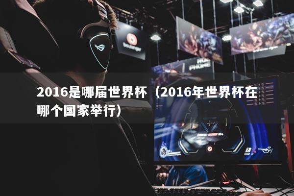 2016是哪屆世界杯（2016年世界杯在哪個(gè)國(guó)家舉行）