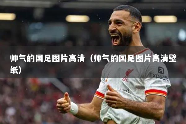 帥氣的國(guó)足圖片高清（帥氣的國(guó)足圖片高清壁紙）