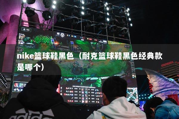 nike籃球鞋黑色（耐克籃球鞋黑色經(jīng)典款是哪個(gè)）