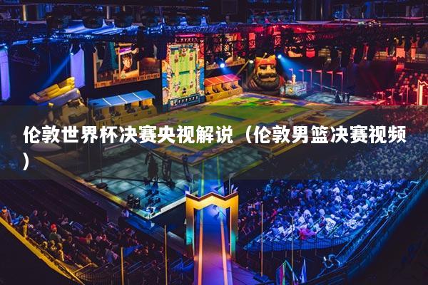 倫敦世界杯決賽央視解說(shuō)（倫敦男籃決賽視頻）