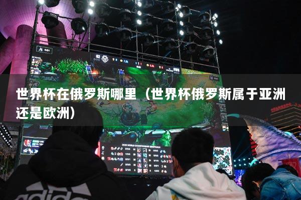 世界杯在俄羅斯哪里（世界杯俄羅斯屬于亞洲還是歐洲）