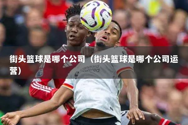 街頭籃球是哪個公司（街頭籃球是哪個公司運營）