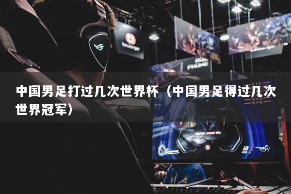 中國男足打過幾次世界杯（中國男足得過幾次世界冠軍）