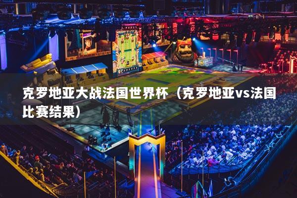 克羅地亞大戰(zhàn)法國世界杯（克羅地亞vs法國比賽結(jié)果）