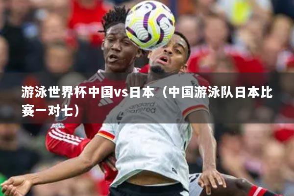 游泳世界杯中國vs日本（中國游泳隊(duì)日本比賽一對七）