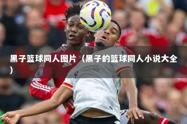 黑子籃球同人圖片（黑子的籃球同人小說大全）