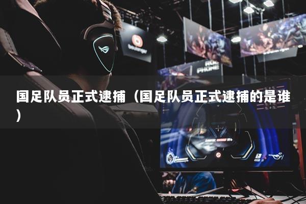 國(guó)足隊(duì)員正式逮捕（國(guó)足隊(duì)員正式逮捕的是誰(shuí)）