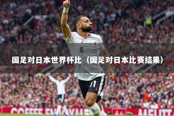 國足對日本世界杯比（國足對日本比賽結(jié)果）