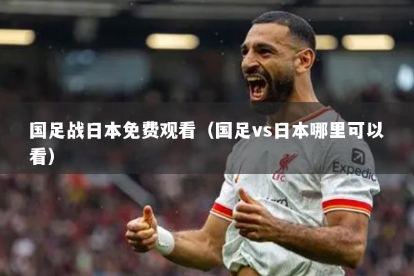 國(guó)足戰(zhàn)日本免費(fèi)觀(guān)看（國(guó)足vs日本哪里可以看）