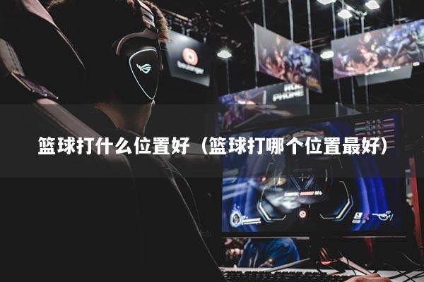 籃球打什么位置好（籃球打哪個位置最好）