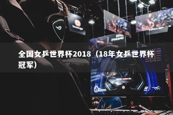 全國女乒世界杯2018（18年女乒世界杯冠軍）