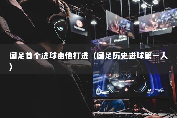 國足首個進(jìn)球由他打進(jìn)（國足歷史進(jìn)球第一人）