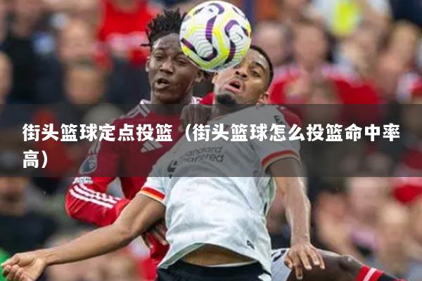 街頭籃球定點投籃（街頭籃球怎么投籃命中率高）