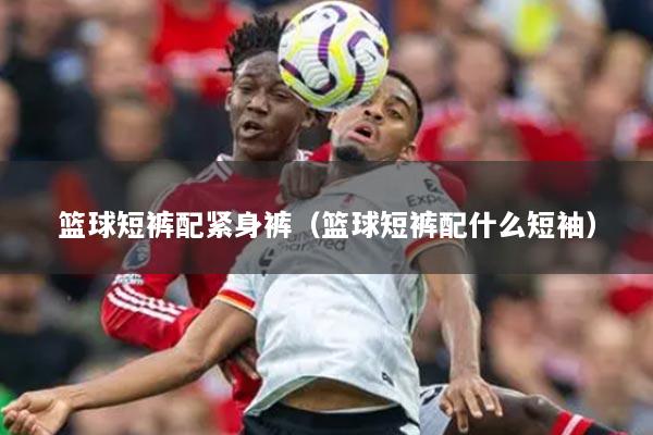 籃球短褲配緊身褲（籃球短褲配什么短袖）