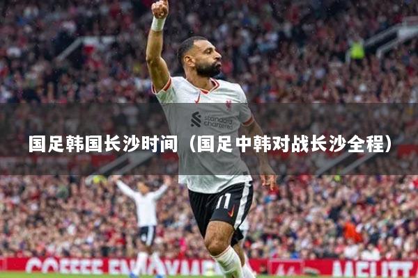 國足韓國長沙時間（國足中韓對戰(zhàn)長沙全程）