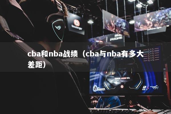 cba和nba戰(zhàn)績（cba與nba有多大差距）
