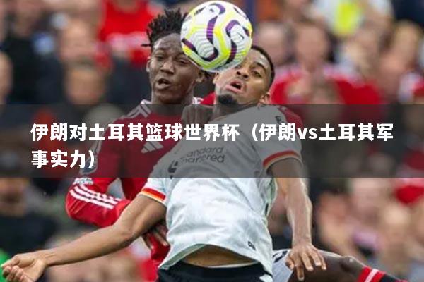 伊朗對土耳其籃球世界杯（伊朗vs土耳其軍事實力）