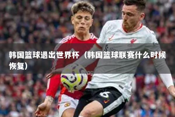 韓國籃球退出世界杯（韓國籃球聯(lián)賽什么時候恢復）