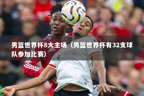 男籃世界杯8大主場(chǎng)（男籃世界杯有32支球隊(duì)參加比賽）