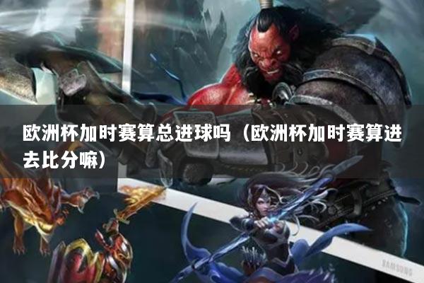 歐洲杯加時(shí)賽算總進(jìn)球嗎（歐洲杯加時(shí)賽算進(jìn)去比分嘛）